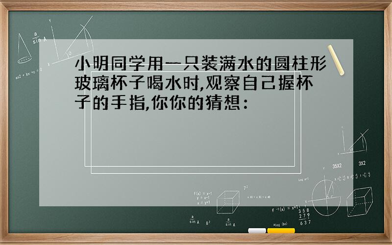 小明同学用一只装满水的圆柱形玻璃杯子喝水时,观察自己握杯子的手指,你你的猜想：