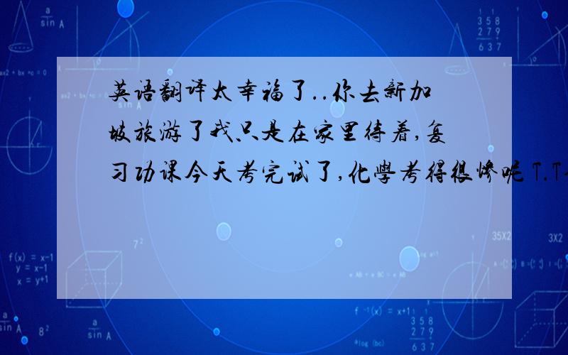 英语翻译太幸福了..你去新加坡旅游了我只是在家里待着,复习功课今天考完试了,化学考得很惨呢 T.T也祝你新年快乐哦这一年