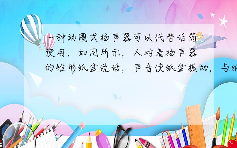 一种动圈式扬声器可以代替话筒使用．如图所示，人对着扬声器的锥形纸盆说话，声音使纸盆振动，与纸盆相连的线圈也会随着振动（线