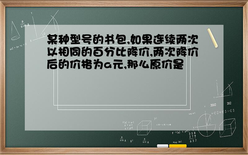 某种型号的书包,如果连续两次以相同的百分比降价,两次降价后的价格为a元,那么原价是