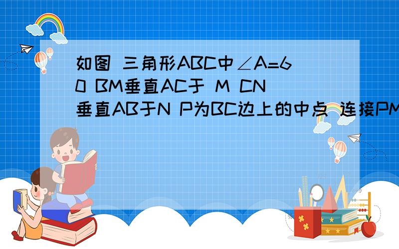 如图 三角形ABC中∠A=60 BM垂直AC于 M CN垂直AB于N P为BC边上的中点 连接PM PN 求证 三角形P