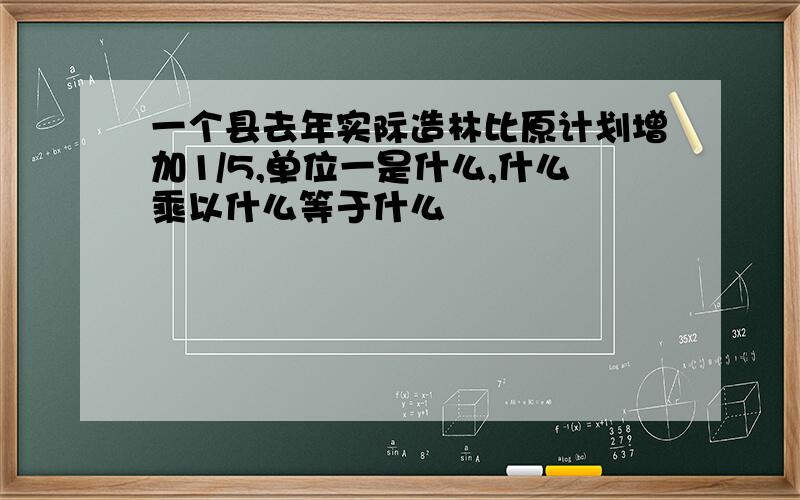 一个县去年实际造林比原计划增加1/5,单位一是什么,什么乘以什么等于什么