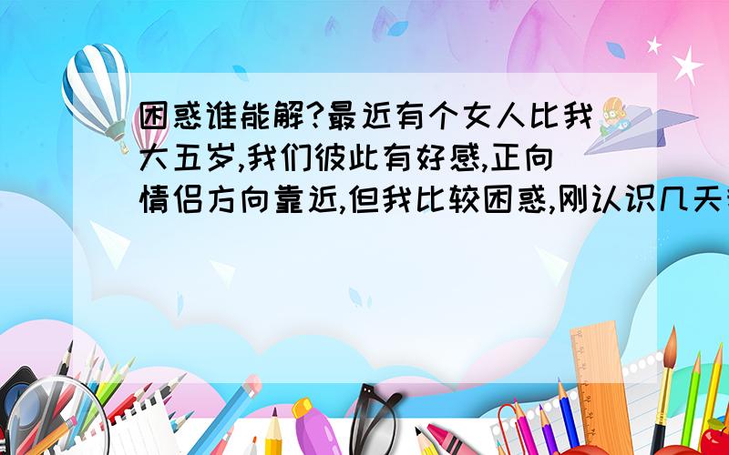 困惑谁能解?最近有个女人比我大五岁,我们彼此有好感,正向情侣方向靠近,但我比较困惑,刚认识几天我们还彼此很有的聊,可好象