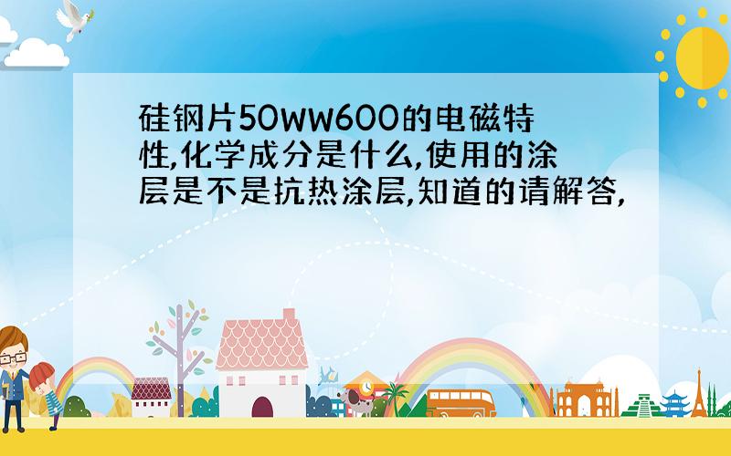 硅钢片50WW600的电磁特性,化学成分是什么,使用的涂层是不是抗热涂层,知道的请解答,