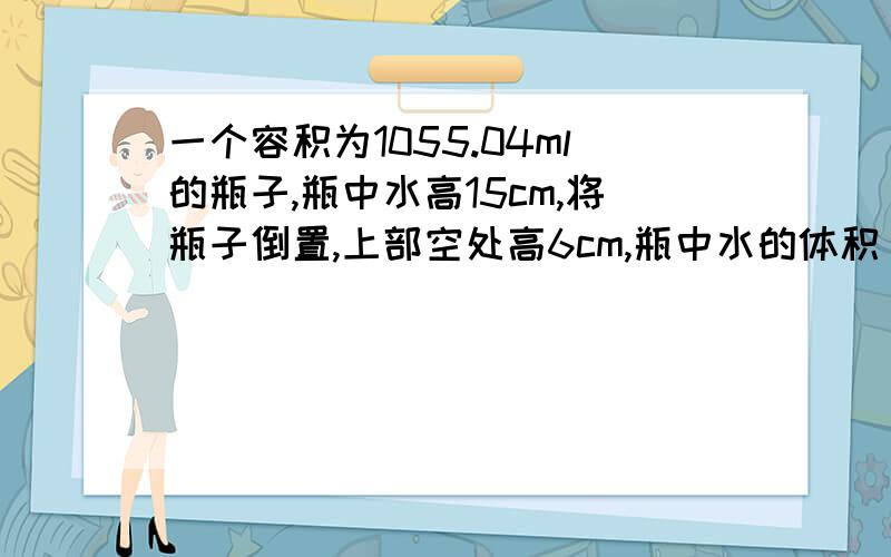 一个容积为1055.04ml的瓶子,瓶中水高15cm,将瓶子倒置,上部空处高6cm,瓶中水的体积