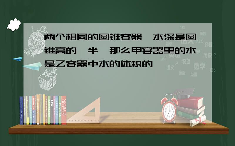 两个相同的圆锥容器,水深是圆锥高的一半,那么甲容器里的水是乙容器中水的体积的