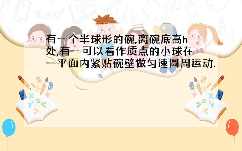 有一个半球形的碗,离碗底高h处,有一可以看作质点的小球在一平面内紧贴碗壁做匀速圆周运动.