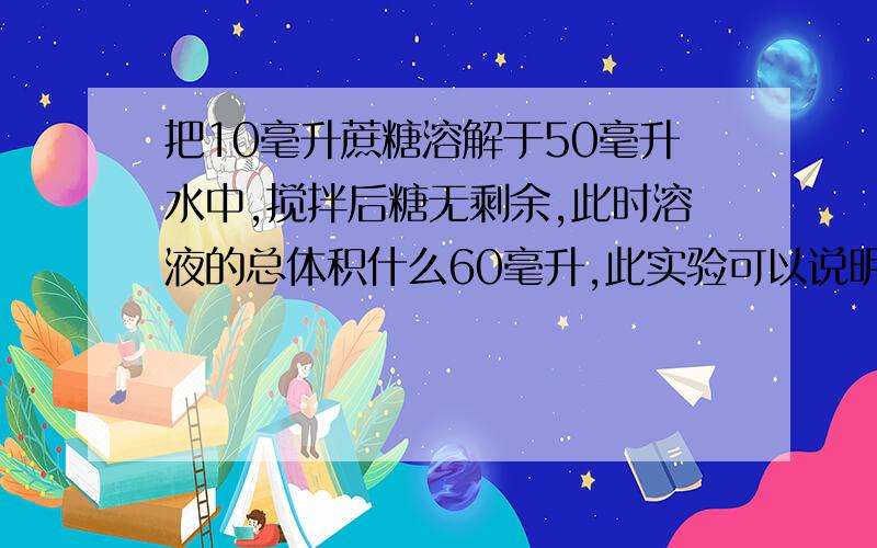 把10毫升蔗糖溶解于50毫升水中,搅拌后糖无剩余,此时溶液的总体积什么60毫升,此实验可以说明什么