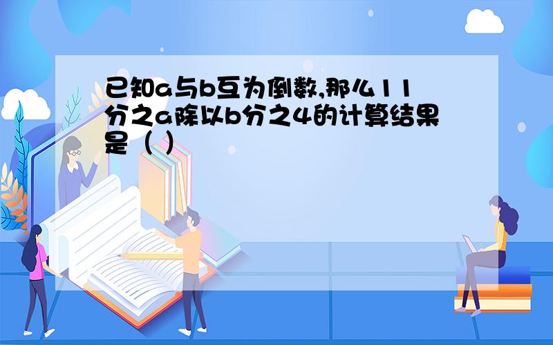 已知a与b互为倒数,那么11分之a除以b分之4的计算结果是（ ）