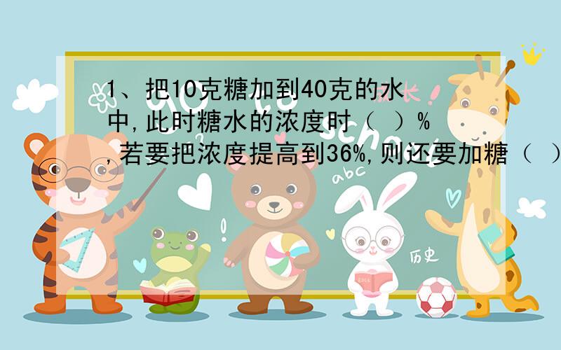 1、把10克糖加到40克的水中,此时糖水的浓度时（ ）%,若要把浓度提高到36%,则还要加糖（ ）克.