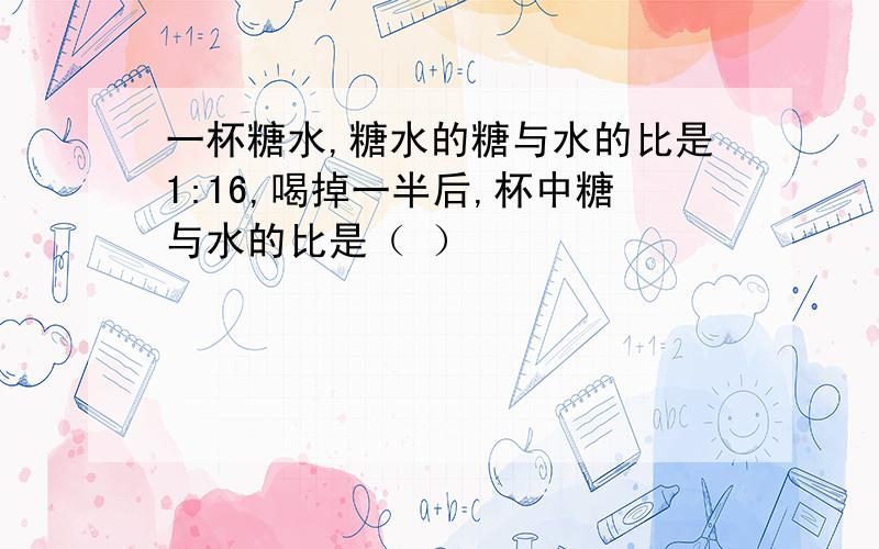 一杯糖水,糖水的糖与水的比是1:16,喝掉一半后,杯中糖与水的比是（ ）