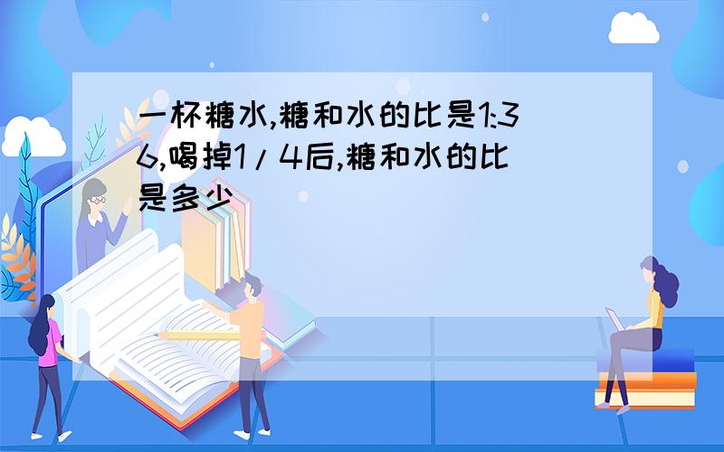 一杯糖水,糖和水的比是1:36,喝掉1/4后,糖和水的比是多少