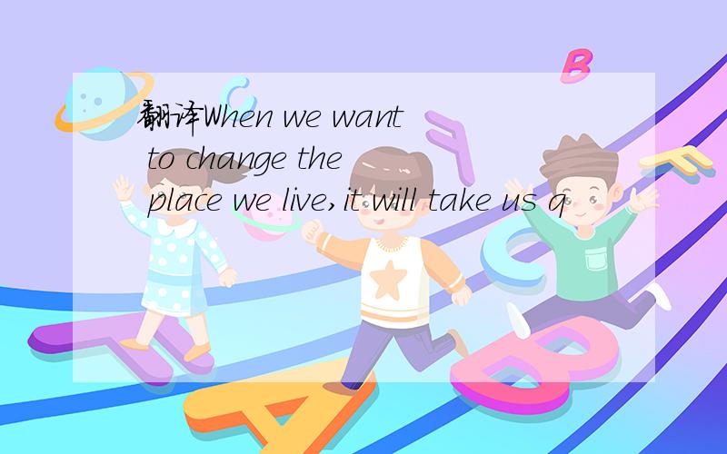 翻译When we want to change the place we live,it will take us q