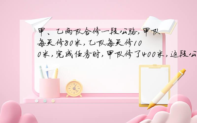 甲、乙两队合修一段公路,甲队每天修80米,乙队每天修100米,完成任务时,甲队修了400米,这段公路长多少