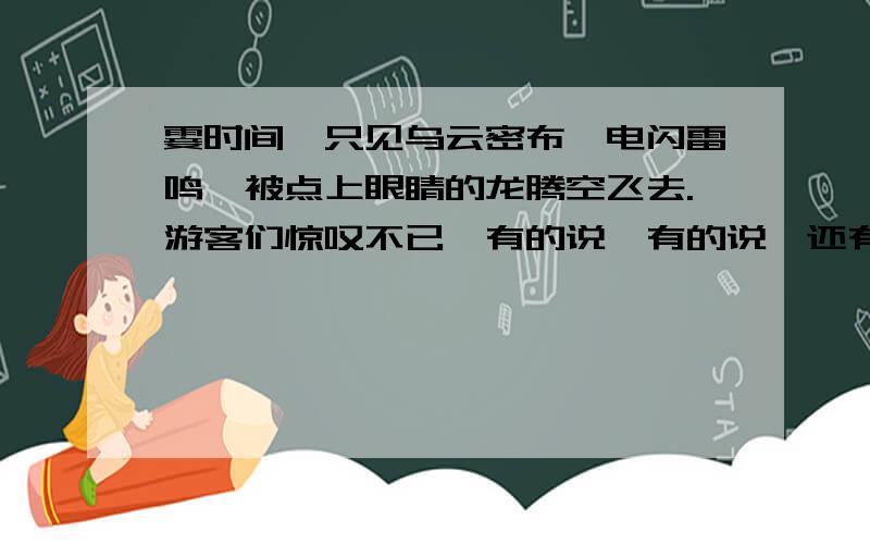 霎时间,只见乌云密布,电闪雷鸣,被点上眼睛的龙腾空飞去.游客们惊叹不已,有的说,有的说,还有的说