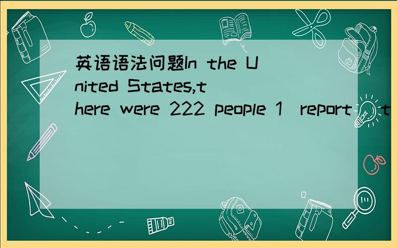 英语语法问题In the United States,there were 222 people 1(report) t