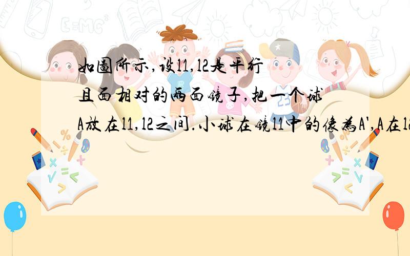 如图所示,设l1,l2是平行且面相对的两面镜子,把一个球A放在l1,l2之间.小球在镜l1中的像为A',A在l2