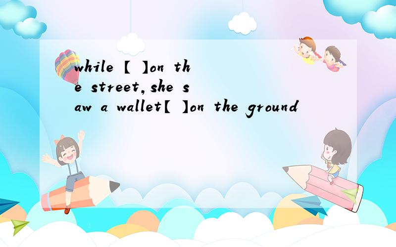 while 【 】on the street,she saw a wallet【 】on the ground