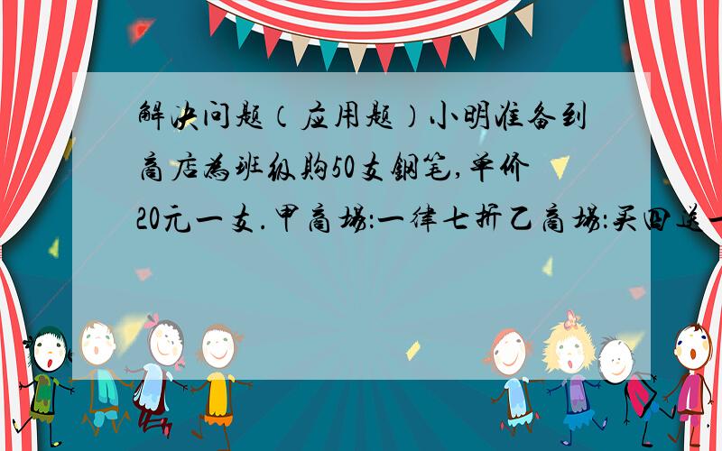 解决问题（应用题）小明准备到商店为班级购50支钢笔,单价20元一支.甲商场：一律七折乙商场：买四送一丙商场：满200元送