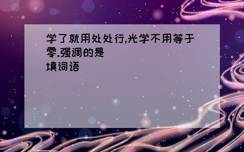 学了就用处处行,光学不用等于零.强调的是_______(填词语)