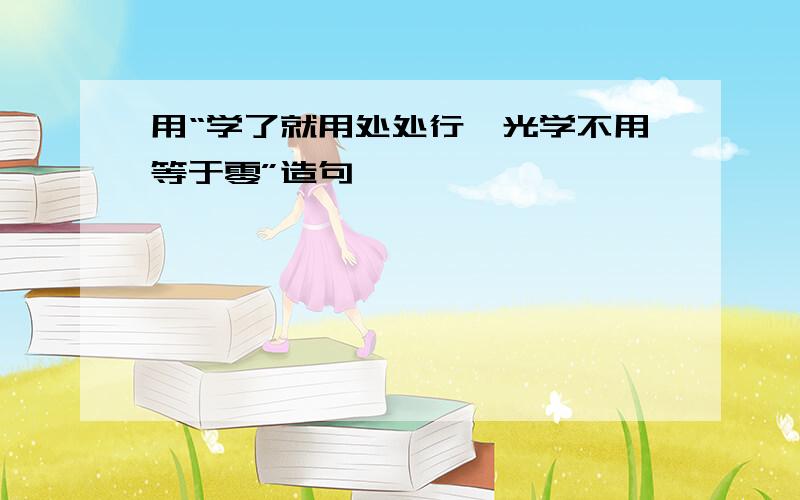 用“学了就用处处行,光学不用等于零”造句,