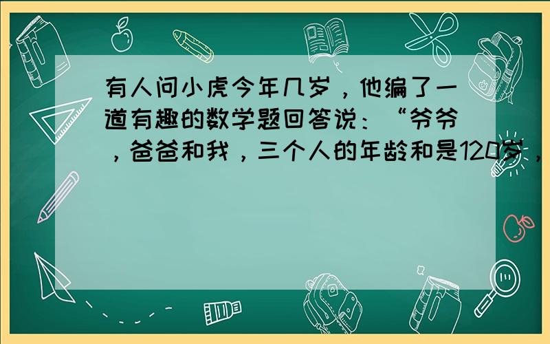 有人问小虎今年几岁，他编了一道有趣的数学题回答说：“爷爷，爸爸和我，三个人的年龄和是120岁，爷爷比爸爸大30岁，爷爷和