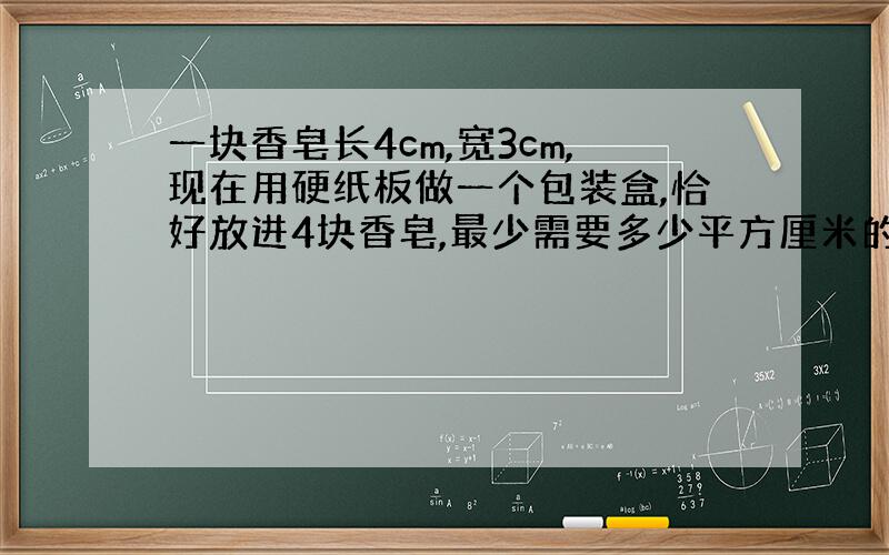 一块香皂长4cm,宽3cm,现在用硬纸板做一个包装盒,恰好放进4块香皂,最少需要多少平方厘米的硬纸板?