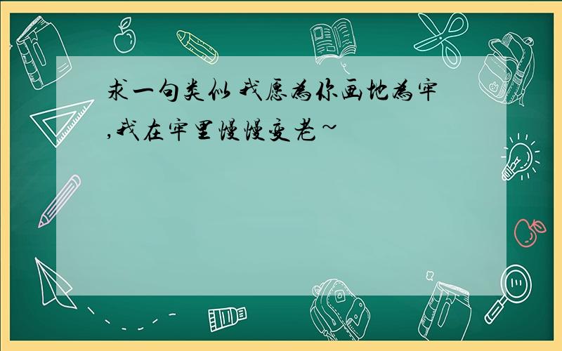 求一句类似 我愿为你画地为牢,我在牢里慢慢变老~