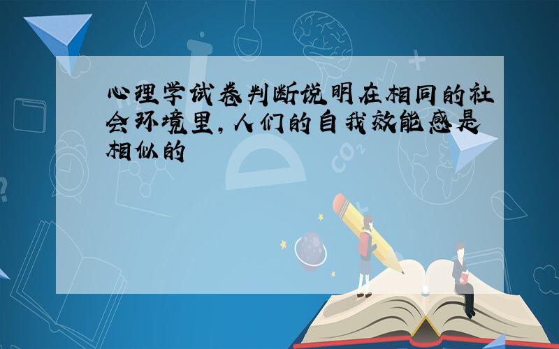 心理学试卷判断说明在相同的社会环境里,人们的自我效能感是相似的