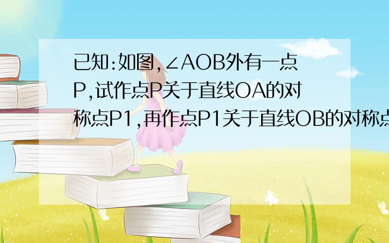 已知:如图,∠AOB外有一点P,试作点P关于直线OA的对称点P1,再作点P1关于直线OB的对称点P2.1.试探索角POP