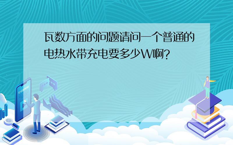 瓦数方面的问题请问一个普通的电热水带充电要多少W啊?