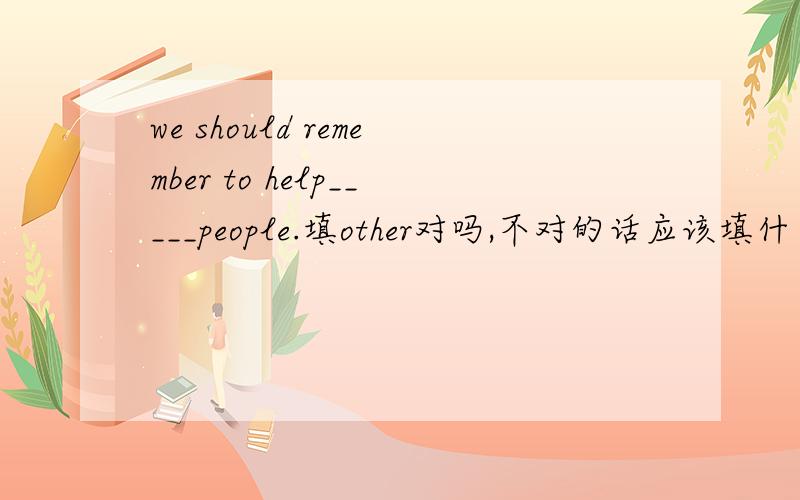 we should remember to help_____people.填other对吗,不对的话应该填什么