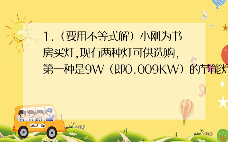 1.（要用不等式解）小刚为书房买灯,现有两种灯可供选购,第一种是9W（即0.009KW）的节能灯,售价49元/盏；另一种