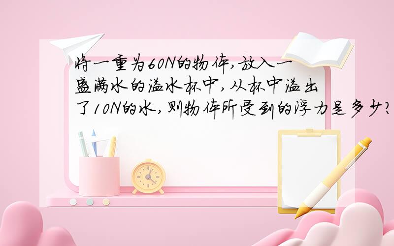 将一重为60N的物体,放入一盛满水的溢水杯中,从杯中溢出了10N的水,则物体所受到的浮力是多少?