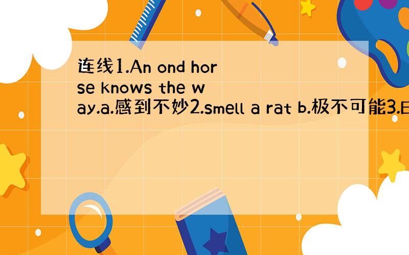 连线1.An ond horse knows the way.a.感到不妙2.smell a rat b.极不可能3.E