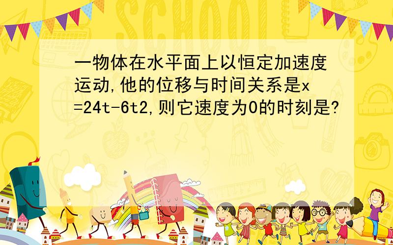 一物体在水平面上以恒定加速度运动,他的位移与时间关系是x=24t-6t2,则它速度为0的时刻是?