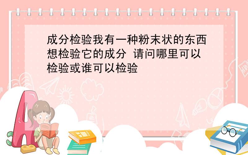 成分检验我有一种粉末状的东西想检验它的成分 请问哪里可以检验或谁可以检验