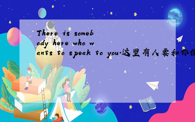 There is somebody here who wants to speak to you.这里有人要和你说话.这