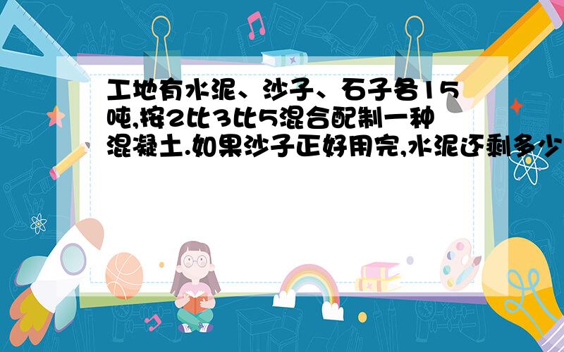 工地有水泥、沙子、石子各15吨,按2比3比5混合配制一种混凝土.如果沙子正好用完,水泥还剩多少吨?石子还