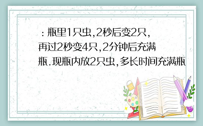 ：瓶里1只虫,2秒后变2只,再过2秒变4只,2分钟后充满瓶.现瓶内放2只虫,多长时间充满瓶