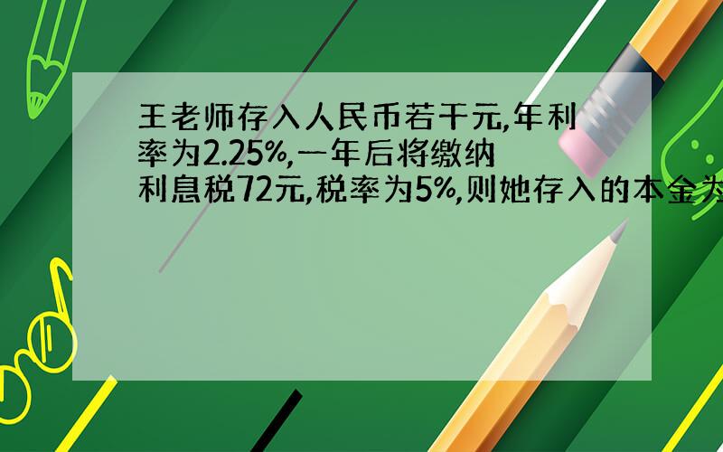 王老师存入人民币若干元,年利率为2.25%,一年后将缴纳利息税72元,税率为5%,则她存入的本金为多少元?