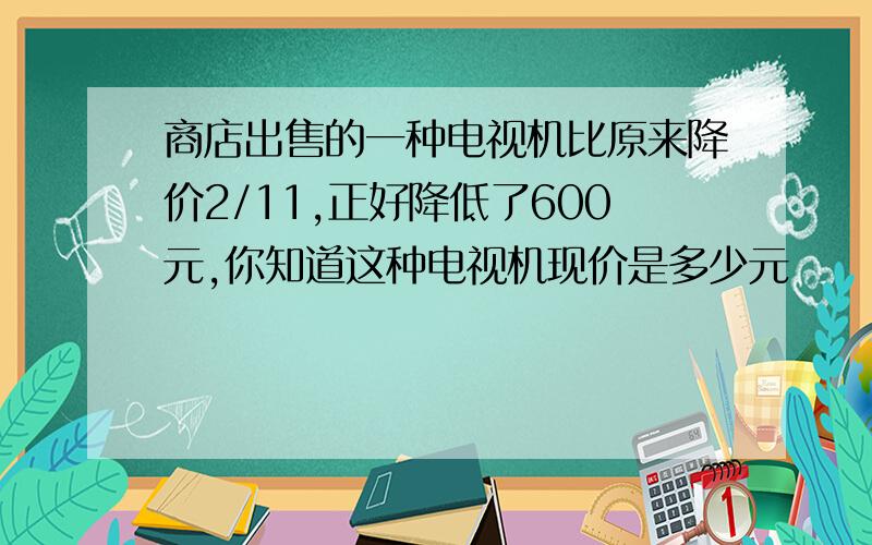 商店出售的一种电视机比原来降价2/11,正好降低了600元,你知道这种电视机现价是多少元