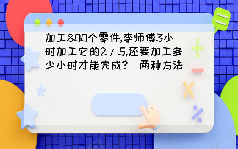 加工800个零件,李师傅3小时加工它的2/5,还要加工多少小时才能完成?（两种方法）