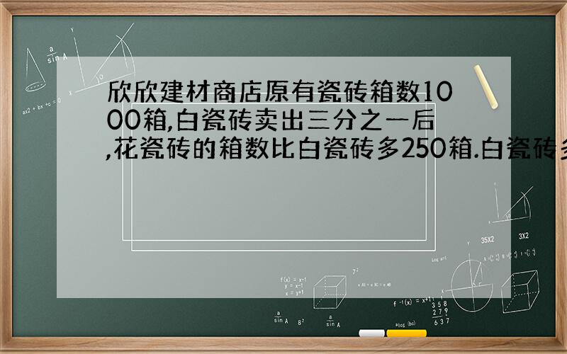 欣欣建材商店原有瓷砖箱数1000箱,白瓷砖卖出三分之一后,花瓷砖的箱数比白瓷砖多250箱.白瓷砖多少箱?