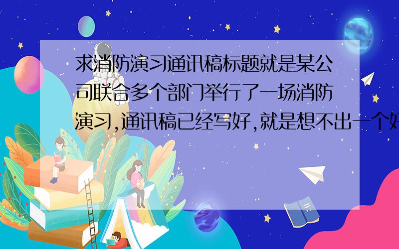 求消防演习通讯稿标题就是某公司联合多个部门举行了一场消防演习,通讯稿已经写好,就是想不出一个好的比较吸引人的标题,