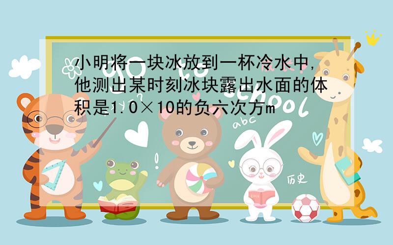 小明将一块冰放到一杯冷水中,他测出某时刻冰块露出水面的体积是1.0×10的负六次方m³