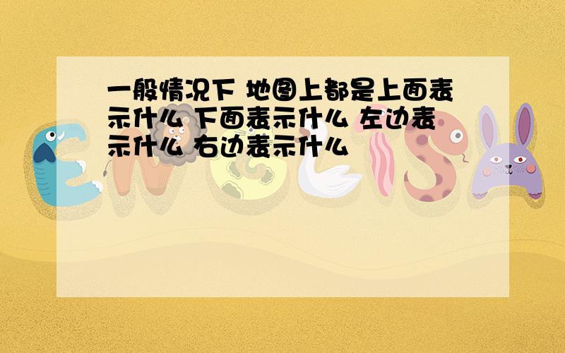 一般情况下 地图上都是上面表示什么 下面表示什么 左边表示什么 右边表示什么