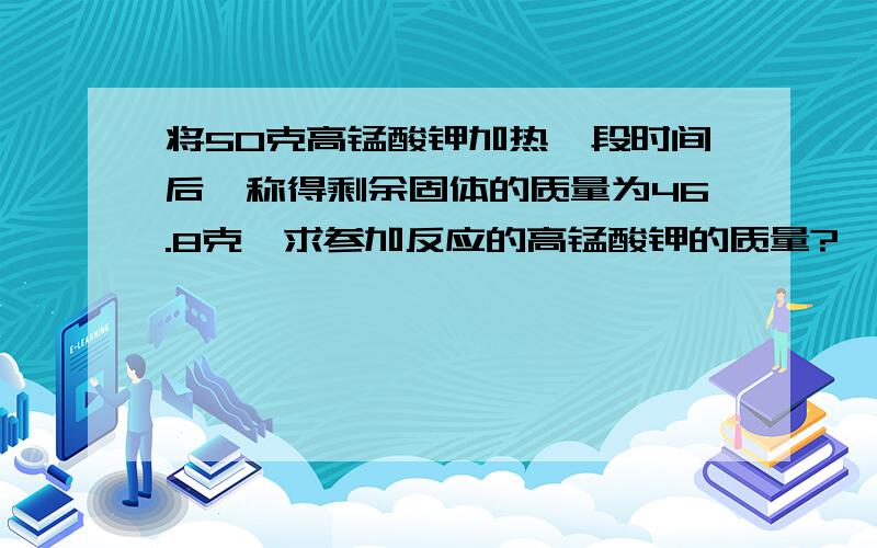 将50克高锰酸钾加热一段时间后,称得剩余固体的质量为46.8克,求参加反应的高锰酸钾的质量?