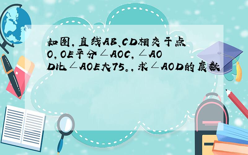 如图,直线AB、CD相交于点O,OE平分∠AOC,∠AOD比∠AOE大75°,求∠AOD的度数