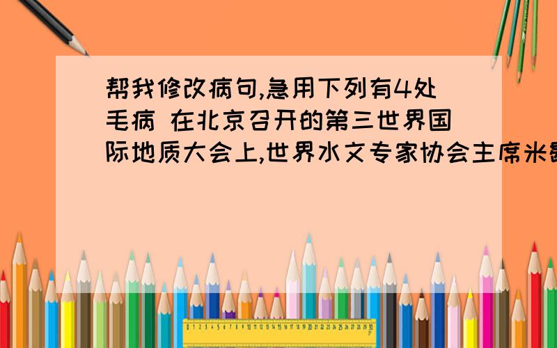 帮我修改病句,急用下列有4处毛病 在北京召开的第三世界国际地质大会上,世界水文专家协会主席米歇尔曾披露：“全世界至少有5